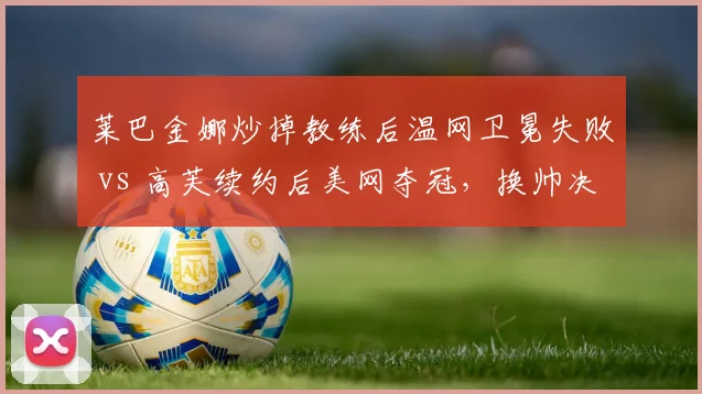 莱巴金娜炒掉教练后温网卫冕失败 vs 高芙续约后美网夺冠,换帅决策后果迥异