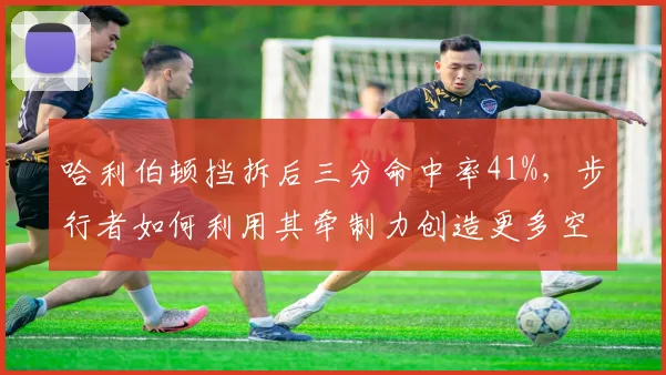 哈利伯顿挡拆后三分命中率41%,步行者如何利用其牵制力创造更多空切?