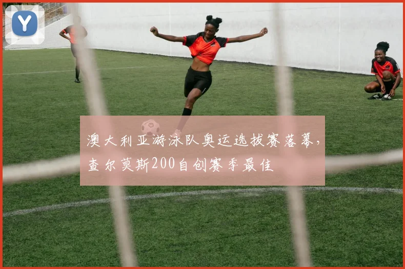 澳大利亚游泳队奥运选拔赛落幕,查尔莫斯200自创赛季最佳