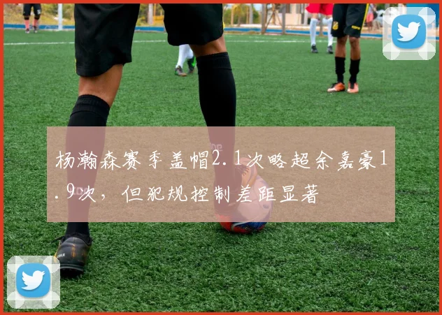 杨瀚森赛季盖帽2.1次略超余嘉豪1.9次,但犯规控制差距显著
